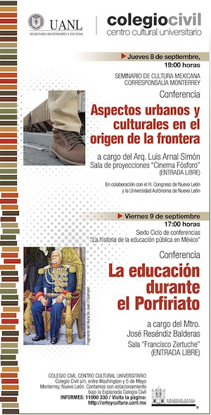 Jueves 8 de septiembre del 2011 Seminario de Cultura Mexicana. Corresponsalía Monterrey, en colaboración con el H. Congreso del Estado de Nuevo León y la Universidad Autónoma de Nuevo León. Conferencia Aspectos urbanos y culturales en el origen de la Frontera a cargo del Arq. Luis Arnal Simón En la Sala de Proyecciones “Cinema Fósforo” A las 19:00 horas (Entrada libre) Viernes 9 de septiembre del 2011 Sexto Ciclo de conferencias “La historia de la educación pública en México” Conferencia La educación durante el Porfiriato a cargo del Mtro. José Reséndiz Balderas Organiza la Secretaría de Extensión y Cultura, a través del Centro de Información de Historia General /Hacienda San Pedro “Celso Garza Guajardo” de la UANL En la Sala “Francisco Zertuche” A las 17:00 horas (Entrada libre) COLEGIO CIVIL CENTRO CULTURAL UNIVERSITARIO Colegio Civil s/n, entre Washington y 5 de Mayo Monterrey, Nuevo León Contamos con estacionamiento bajo la Explanada Colegio Civil INFORMES: 11000 330 Visita la página: http://arteycultura.uanl.mx